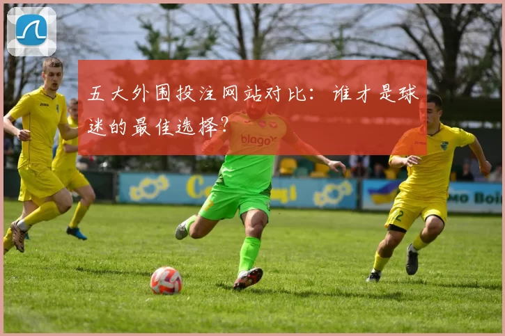 五大外围投注网站对比：谁才是球迷的最佳选择？