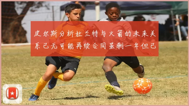 皮尔斯分析杜兰特与火箭的未来关系已无可能再续合同虽剩一年但已破裂