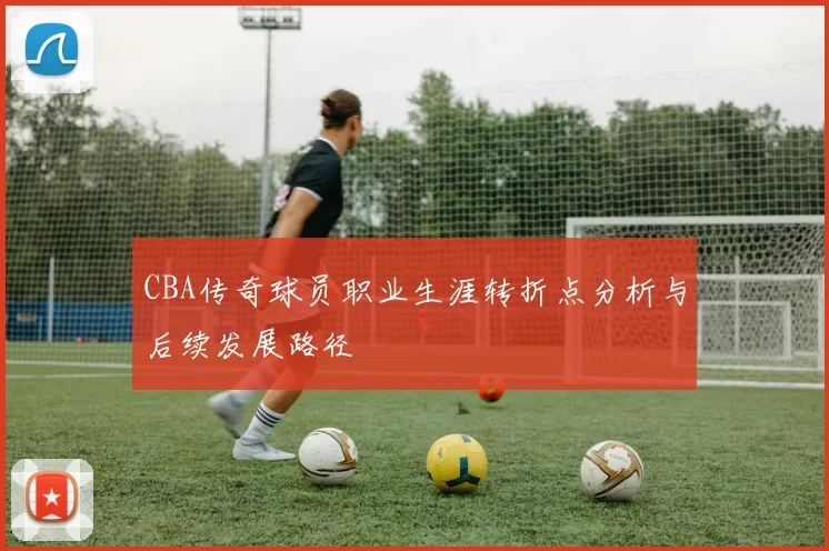 CBA传奇球员职业生涯转折点分析与后续发展路径