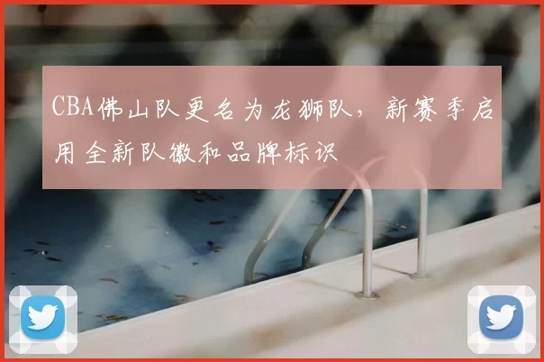 CBA佛山队更名为龙狮队,新赛季启用全新队徽和品牌标识
