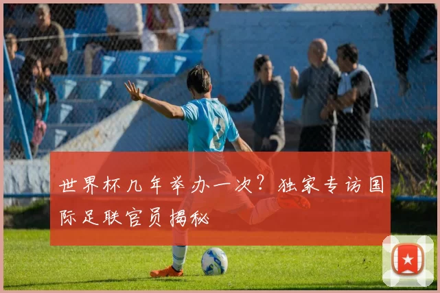 世界杯几年举办一次？独家专访国际足联官员揭秘