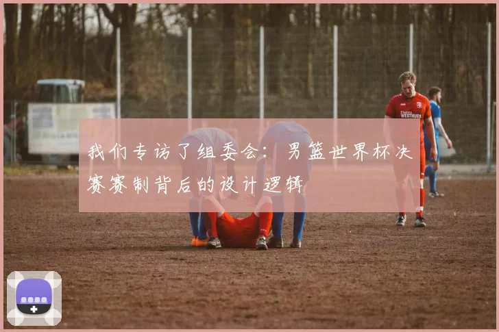 我们专访了组委会：男篮世界杯决赛赛制背后的设计逻辑