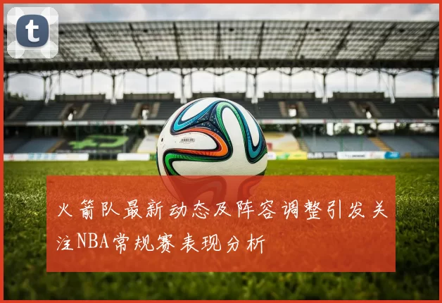 火箭队最新动态及阵容调整引发关注NBA常规赛表现分析