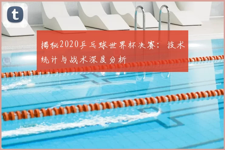 揭秘2020乒乓球世界杯决赛：技术统计与战术深度分析