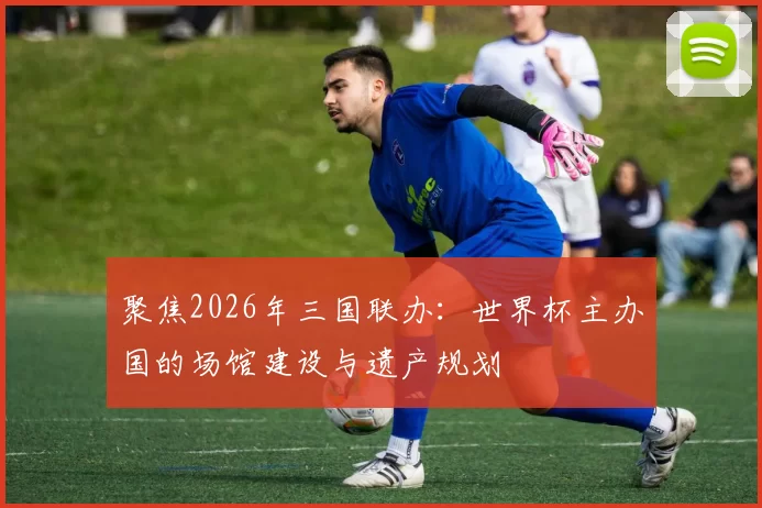 聚焦2026年三国联办:世界杯主办国的场馆建设与遗产规划