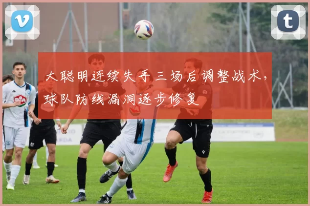 大聪明连续失手三场后调整战术,球队防线漏洞逐步修复