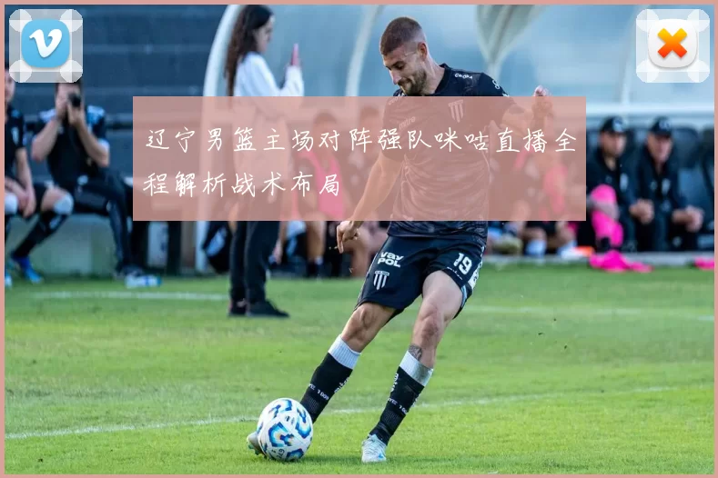 辽宁男篮主场对阵强队咪咕直播全程解析战术布局