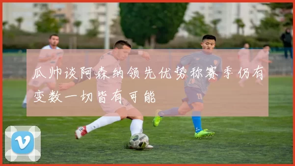 瓜帅谈阿森纳领先优势称赛季仍有变数一切皆有可能