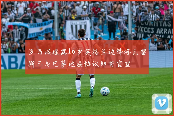 罗马诺透露16岁英格兰边锋塔瓦雷斯已与巴萨达成协议即将官宣