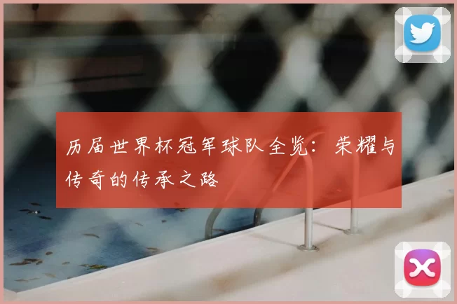 历届世界杯冠军球队全览：荣耀与传奇的传承之路