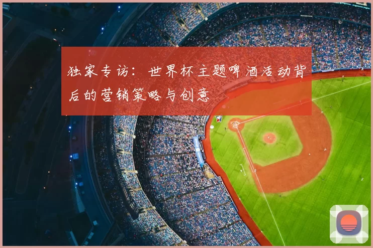 独家专访:世界杯主题啤酒活动背后的营销策略与创意