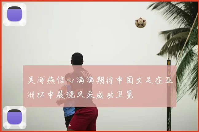 吴海燕信心满满期待中国女足在亚洲杯中展现风采成功卫冕