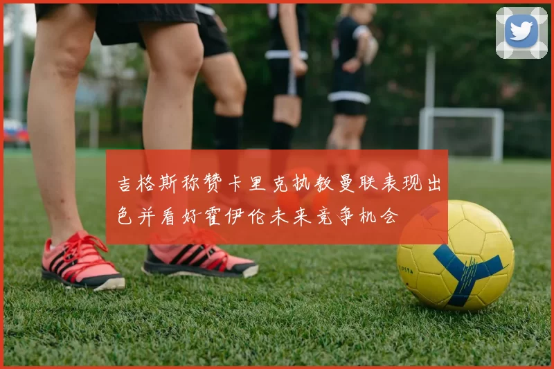 吉格斯称赞卡里克执教曼联表现出色并看好霍伊伦未来竞争机会