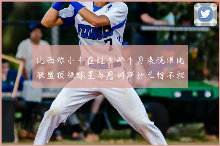 比西称小卡在过去两个月表现堪比联盟顶级球星与詹姆斯杜兰特不相上下