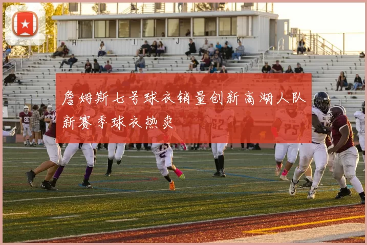 詹姆斯七号球衣销量创新高湖人队新赛季球衣热卖