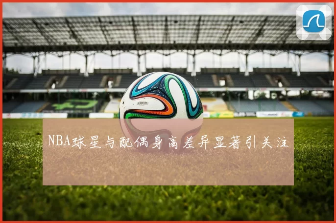 NBA球星与配偶身高差异显著引关注