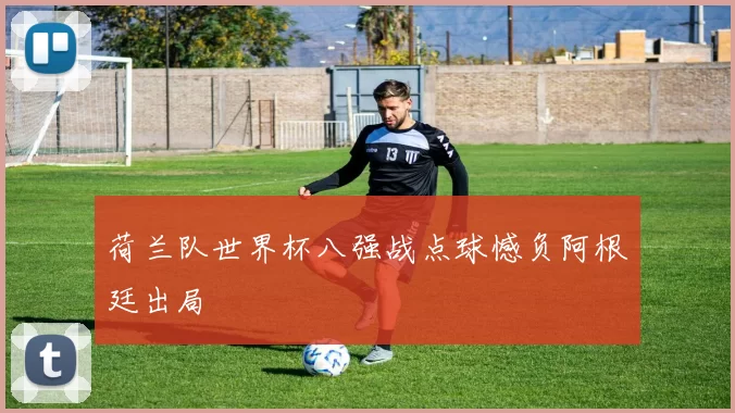 荷兰队世界杯八强战点球憾负阿根廷出局