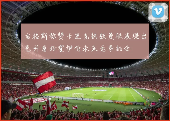 吉格斯称赞卡里克执教曼联表现出色并看好霍伊伦未来竞争机会