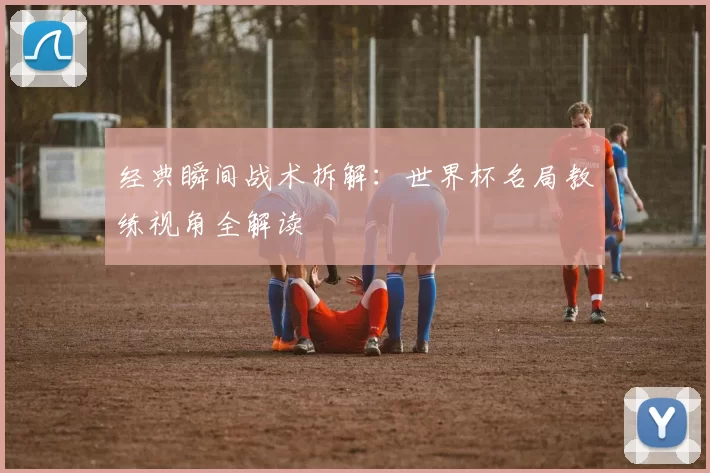 经典瞬间战术拆解:世界杯名局教练视角全解读