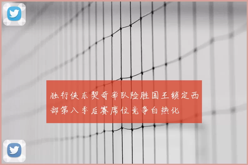 独行侠东契奇率队险胜国王锁定西部第八季后赛席位竞争白热化