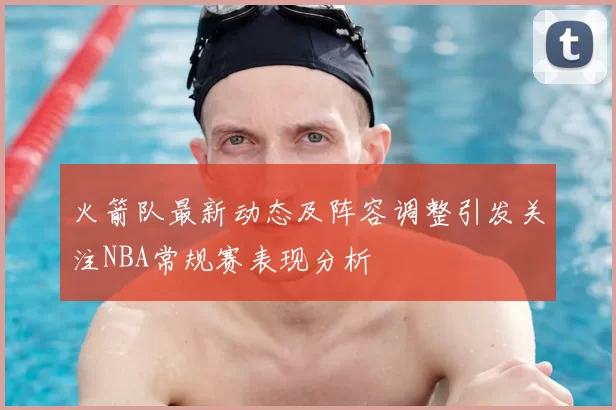 火箭队最新动态及阵容调整引发关注NBA常规赛表现分析