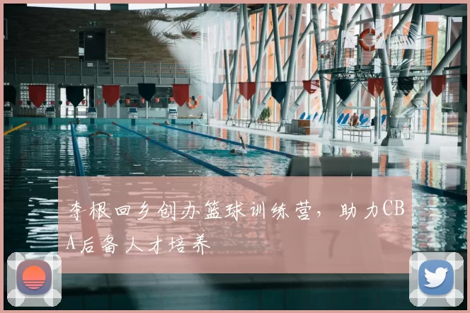 李根回乡创办篮球训练营，助力CBA后备人才培养