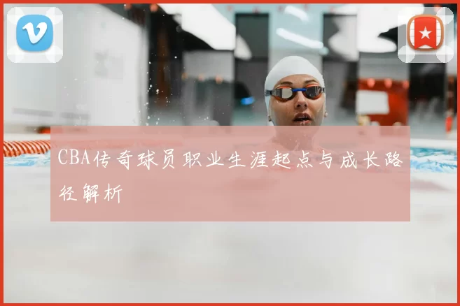 CBA传奇球员职业生涯起点与成长路径解析