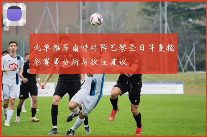 北单推荐南特对阵巴黎圣日耳曼精彩赛事分析与投注建议