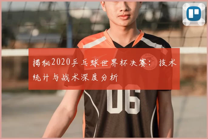 揭秘2020乒乓球世界杯决赛：技术统计与战术深度分析