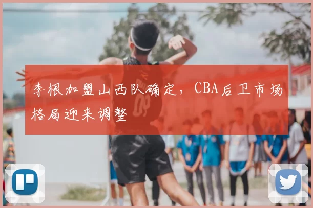 李根加盟山西队确定，CBA后卫市场格局迎来调整