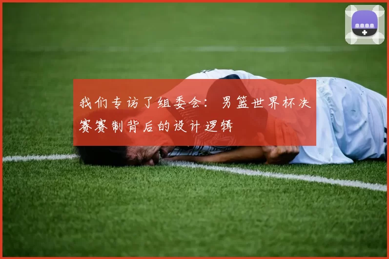 我们专访了组委会:男篮世界杯决赛赛制背后的设计逻辑