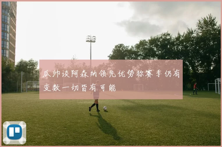 瓜帅谈阿森纳领先优势称赛季仍有变数一切皆有可能