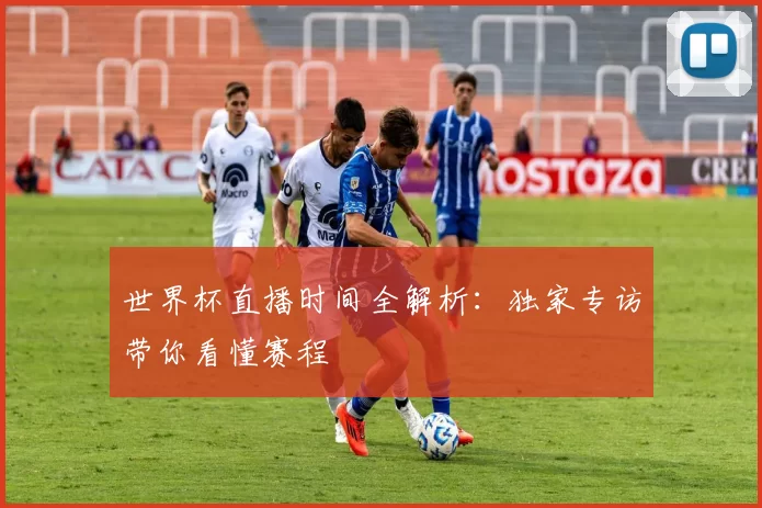 世界杯直播时间全解析:独家专访带你看懂赛程