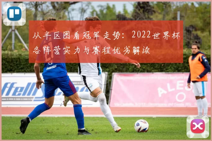 从半区图看冠军走势:2022世界杯各阵营实力与赛程优劣解读