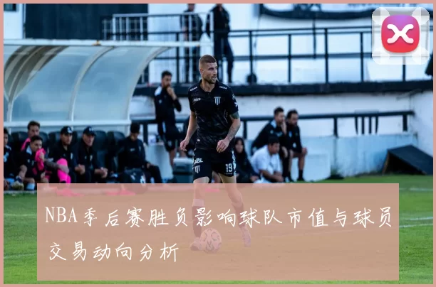 NBA季后赛胜负影响球队市值与球员交易动向分析