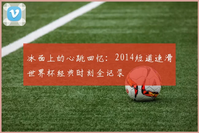 冰面上的心跳回忆：2014短道速滑世界杯经典时刻全记录