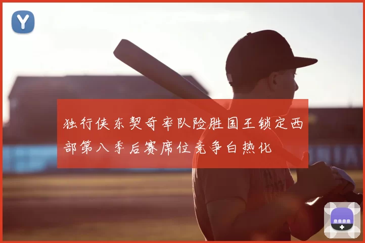 独行侠东契奇率队险胜国王锁定西部第八季后赛席位竞争白热化