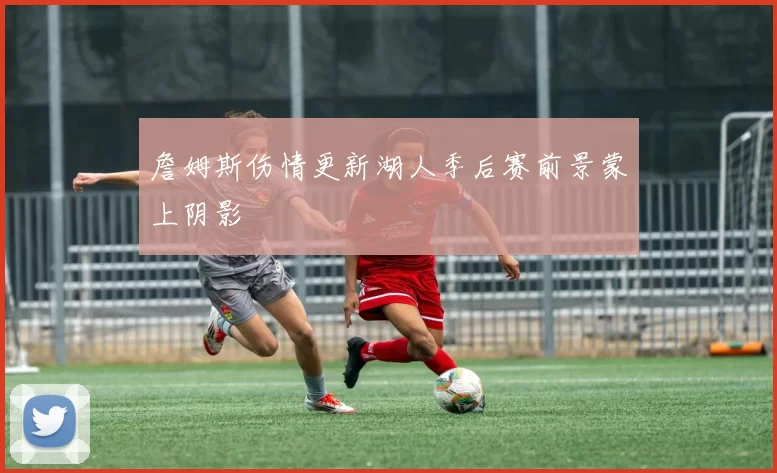 詹姆斯伤情更新湖人季后赛前景蒙上阴影