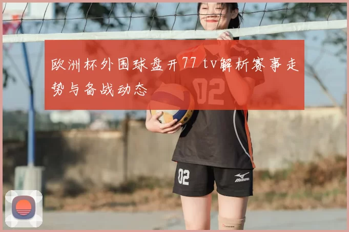 欧洲杯外围球盘开77 tv解析赛事走势与备战动态