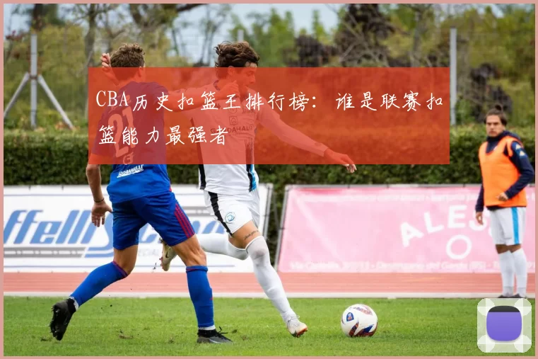 CBA历史扣篮王排行榜:谁是联赛扣篮能力最强者