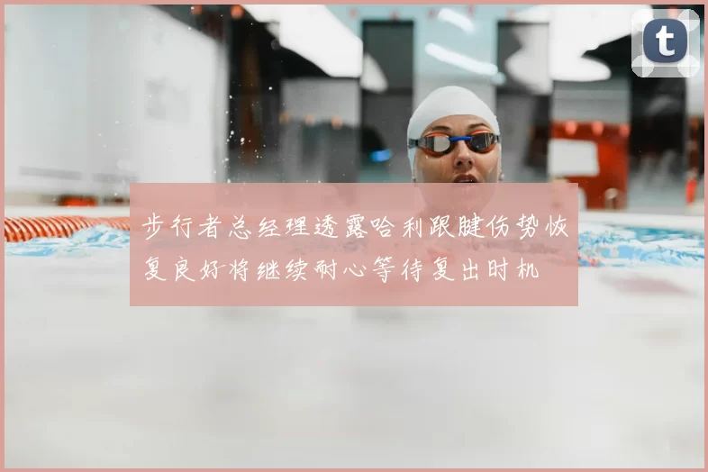 步行者总经理透露哈利跟腱伤势恢复良好将继续耐心等待复出时机