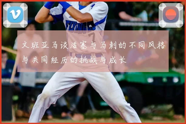 文班亚马谈活塞与马刺的不同风格与共同经历的挑战与成长