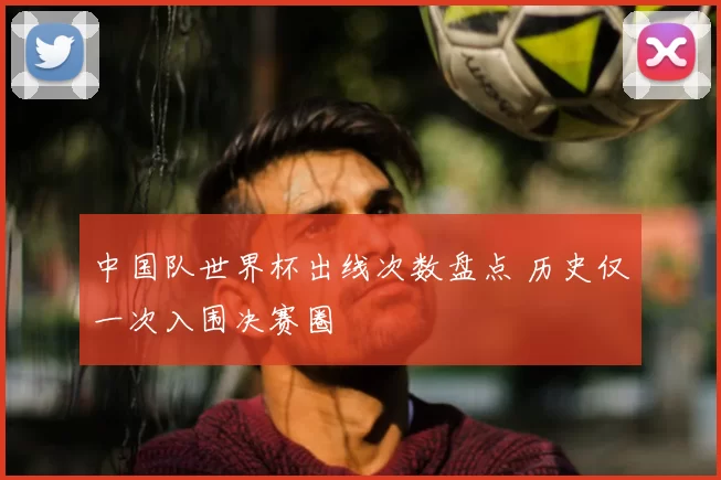 中国队世界杯出线次数盘点 历史仅一次入围决赛圈