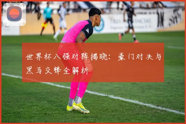 世界杯八强对阵揭晓:豪门对决与黑马交锋全解析