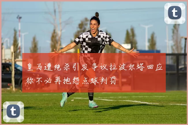 皇马遭绝杀引发争议拉波尔塔回应称不必再抱怨点球判罚