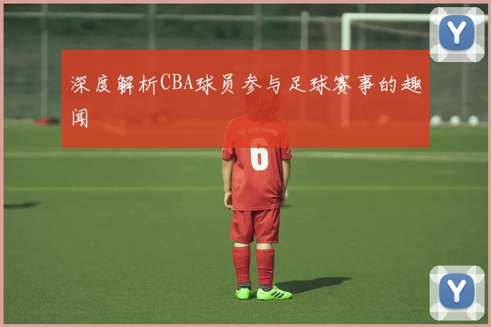 深度解析CBA球员参与足球赛事的趣闻