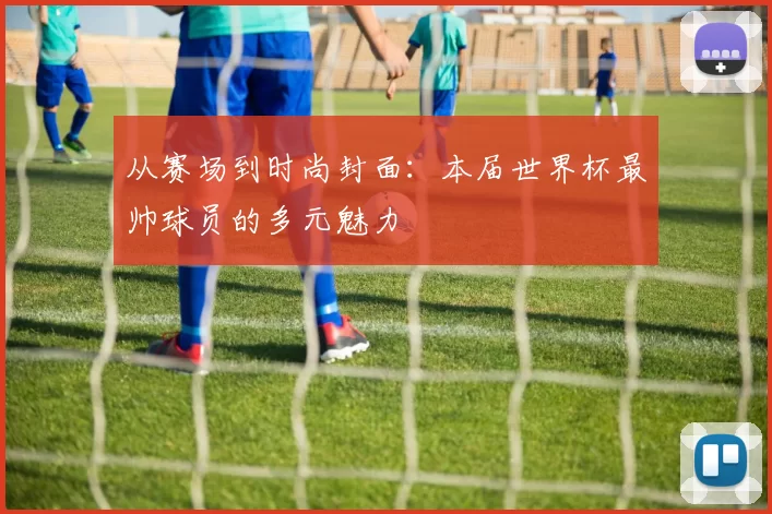 从赛场到时尚封面：本届世界杯最帅球员的多元魅力