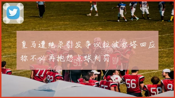 皇马遭绝杀引发争议拉波尔塔回应称不必再抱怨点球判罚