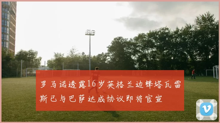 罗马诺透露16岁英格兰边锋塔瓦雷斯已与巴萨达成协议即将官宣