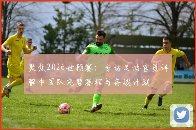 聚焦2026世预赛:专访足协官员详解中国队完整赛程与备战计划